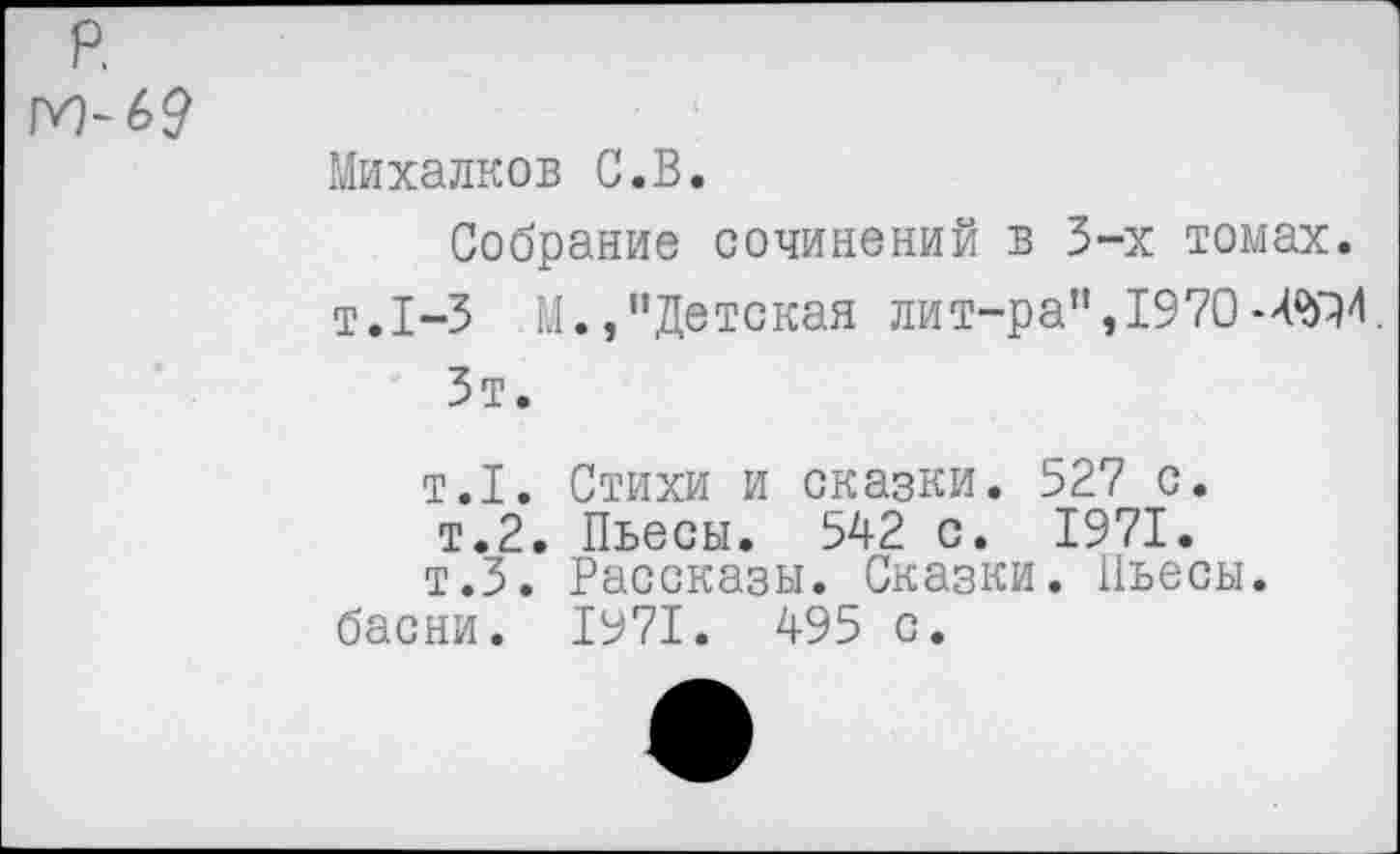 ﻿р.
м-69
Михалков С.В.
Собрание сочинений в 3-х томах. т.1-3 М.,“Детская лит-ра", 1970
Зт.
т.1. Стихи и сказки. 527 с.
т.2. Пьесы. 542 с. 1971.
т.З. Рассказы. Сказки. Пьесы, басни. 1971. 495 с.